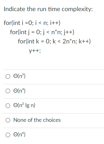 Indicate the run time complexity:
for(int i =0; i < n; i++)
for(int j = 0; j < n*n; j++)
for(int k = 0; k < 2n*n; k++)
y++;
O(n°)
O O(n°)
O (n² Ig n)
O None of the choices
O O(n°)
