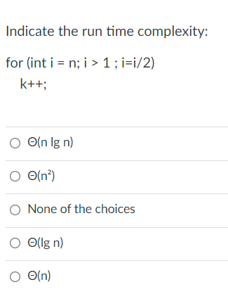 Indicate the run time complexity:
for (int i = n; i > 1 ; i=i/2)
k++;
O O(n lg n)
O O(n?)
O None of the choices
O Ollg n)
O O(n)
