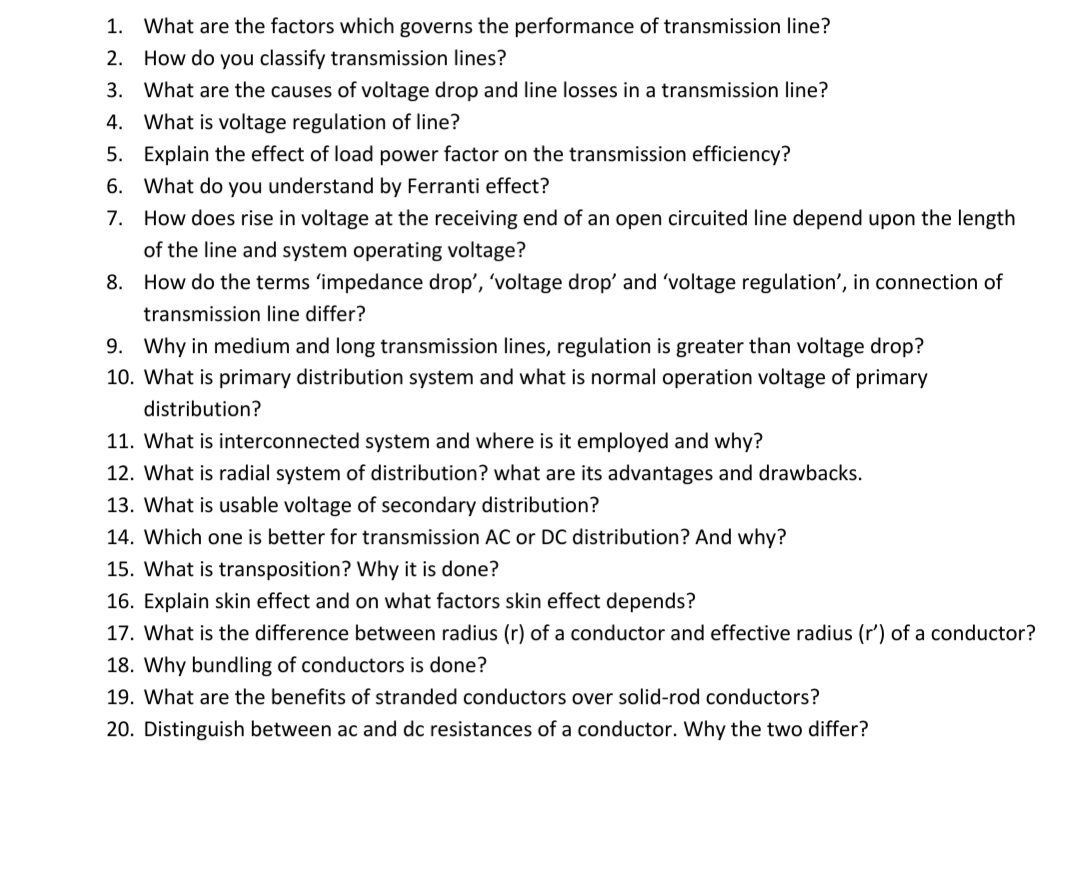 1. What are the factors which governs the performance of transmission line?
2. How do you classify transmission lines?
3. What are the causes of voltage drop and line losses in a transmission line?
4. What is voltage regulation of line?
5. Explain the effect of load power factor on the transmission efficiency?
6. What do you understand by Ferranti effect?
7. How does rise in voltage at the receiving end of an open circuited line depend upon the length
of the line and system operating voltage?
8. How do the terms 'impedance drop', 'voltage drop' and 'voltage regulation', in connection of
transmission line differ?
9. Why in medium and long transmission lines, regulation is greater than voltage drop?
10. What is primary distribution system and what is normal operation voltage of primary
distribution?
11. What is interconnected system and where is it employed and why?
12. What is radial system of distribution? what are its advantages and drawbacks.
13. What is usable voltage of secondary distribution?
14. Which one is better for transmission AC or DC distribution? And why?
15. What is transposition? Why it is done?
16. Explain skin effect and on what factors skin effect depends?
17. What is the difference between radius (r) of a conductor and effective radius (r') of a conductor?
18. Why bundling of conductors is done?
19. What are the benefits of stranded conductors over solid-rod conductors?
20. Distinguish between ac and dc resistances of a conductor. Why the two differ?
