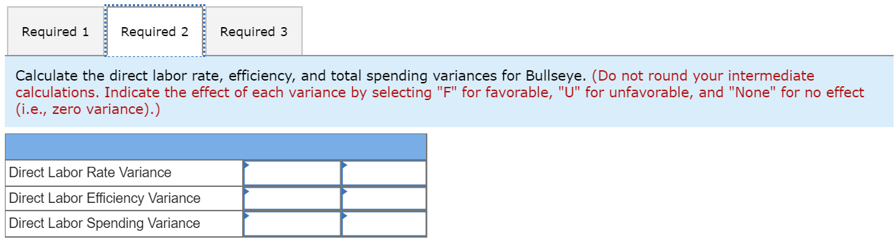 Required 1
Required 2
Required 3
Calculate the direct labor rate, efficiency, and total spending variances for Bullseye. (Do not round your intermediate
calculations. Indicate the effect of each variance by selecting "F" for favorable, "U" for unfavorable, and "None" for no effect
(i.e., zero variance).)
Direct Labor Rate Variance
Direct Labor Efficiency Variance
Direct Labor Spending Variance
