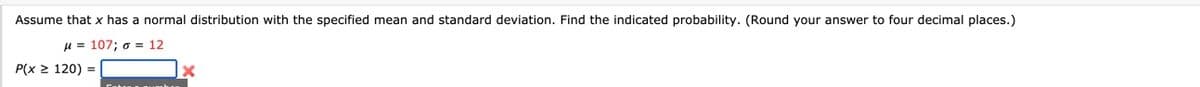 Assume that x has a normal distribution with the specified mean and standard deviation. Find the indicated probability. (Round your answer to four decimal places.)
H = 107; o = 12
P(x > 120) =
