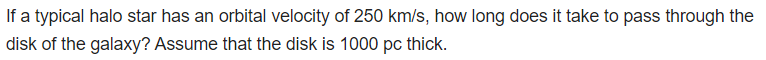 If a typical halo star has an orbital velocity of 250 km/s, how long does it take to pass through the
disk of the galaxy? Assume that the disk is 1000 pc thick.