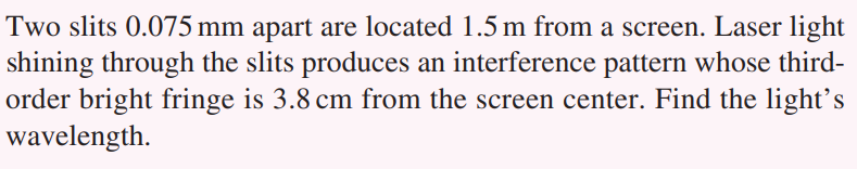 Two slits 0.075 mm apart are located 1.5 m from a screen. Laser light
shining through the slits produces an interference pattern whose third-
order bright fringe is 3.8 cm from the screen center. Find the light's
wavelength.