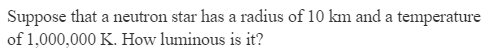 Suppose that a neutron star has a radius of 10 km and a temperature
of 1,000,000 K. How luminous is it?