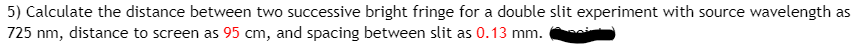 5) Calculate the distance between two successive bright fringe for a double slit experiment with source wavelength as
725 nm, distance to screen as 95 cm, and spacing between slit as 0.13 mm.