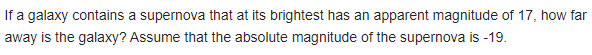 If a galaxy contains a supernova that at its brightest has an apparent magnitude of 17, how far
away is the galaxy? Assume that the absolute magnitude of the supernova is -19.