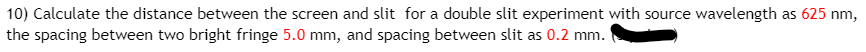 10) Calculate the distance between the screen and slit for a double slit experiment with source wavelength as 625 nm,
the spacing between two bright fringe 5.0 mm, and spacing between slit as 0.2 mm.