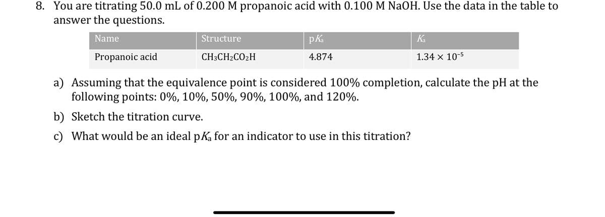 8. You are titrating 50.0 mL of 0.200 M propanoic acid with 0.100 M NaOH. Use the data in the table to
answer the questions.
Name
Propanoic acid
Structure
CH3CH2CO2H
pka
4.874
Ka
1.34 × 10-5
a) Assuming that the equivalence point is considered 100% completion, calculate the pH at the
following points: 0%, 10%, 50%, 90%, 100%, and 120%.
b) Sketch the titration curve.
c) What would be an ideal pKa for an indicator to use in this titration?