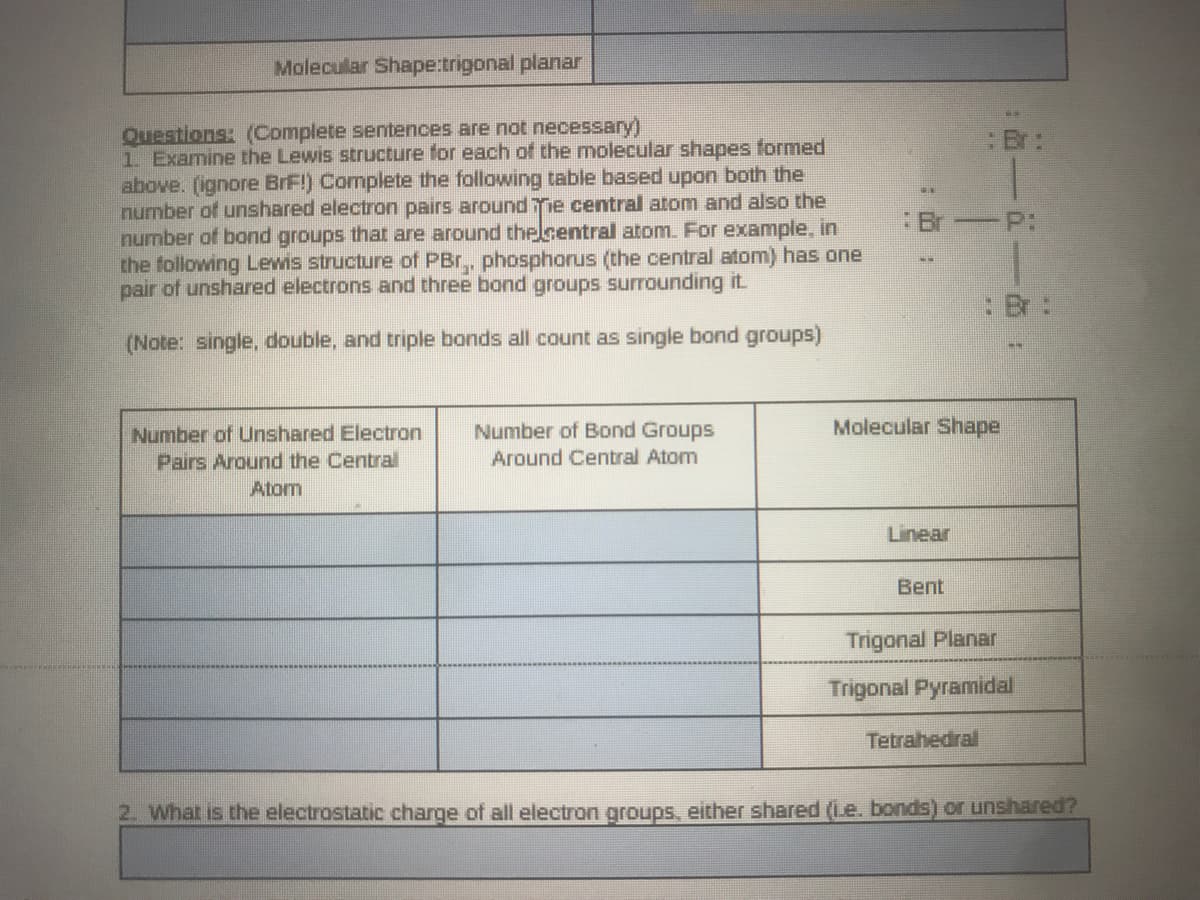 Molecular Shape:trigonal planar
Questions: (Complete setences are not necessary)
1 Examine the Lewis structure for each of the molecular shapes formed
above. (ignore BrF!) Complete the following table based upon both the
number of unshared electron pairs around e central atom and also the
number of bond groups that are around thelcentral atom. For example, in
the following Lewis structure of PBr,, phosphorus (the central atom) has one
pair of unshared electrons and three bond groups surrounding it
Er:
:Br -P:
(Note: single, double, and triple bonds all count as single bond groups)
Molecular Shape
Number of Unshared Electron
Pairs Around the Central
Number of Bond Groups
Around Central Atom
Atom
Linear
Bent
Trigonal Planar
Trigonal Pyramidal
Tetrahedral
2. What is the electrostatic charge of all electron groups, either shared (Le. bonds) orr unshared?
