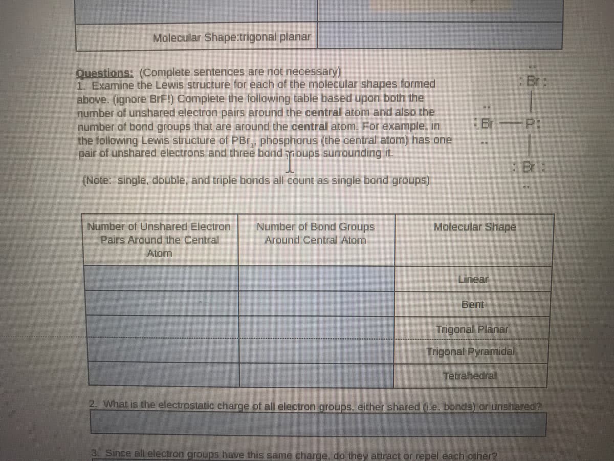 Molecular Shape:trigonal planar
Questions: (Complete sentences are not necessary)
1 Examine the Lewis structure for each of the molecular shapes formed
above. (ignore BrF!) Complete the following table based upon both the
number of unshared electron pairs around the central atom and also the
number of bond groups that are around the central atom. For example. in
the following Lewis structure of PBr,, phosphonus (the central atom) has one
pair of unshared electrons and three bond ypoups surrounding it.
:Br:
Br
(Note: single, double, and triple bonds all count as single bond groups)
Number of Bond Groups
Number of Unshared Electron
Pairs Around the Central
Atom
Molecular Shape
Around Central Atom
Linear
Bent
Trigonal Planar
Trigonal Pyramidal
Tetrahedral
2. What is the electrostatic charge of all electron groups. either shared (Le. bonds) or unshared?
Since all electron groups have this same charge. do they attract or repel each other?
