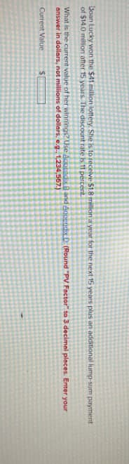 Doan Lucky won the $41 million lottery. She is to receive $1.8 million a year for the next 15 years plus an additional lump-sum payment
of $14.0 million after 15 years. The discount rate is 11 percent.
What is the current value of her winnings? Use Appendix B and Appendix D (Round "PV Factor" to 3 decimal places. Enter your
answer in dollars, not millions of dollars, e.g., 1,234,567.)
Current Value