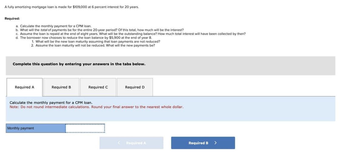 A fully amortizing mortgage loan is made for $109,000 at 6 percent interest for 20 years.
Required:
a. Calculate the monthly payment for a CPM loan.
b. What will the total of payments be for the entire 20-year period? Of this total, how much will be the interest?
c. Assume the loan is repaid at the end of eight years. What will be the outstanding balance? How much total interest will have been collected by then?
d. The borrower now chooses to reduce the loan balance by $5,900 at the end of year 8.
1. What will be the new loan maturity assuming that loan payments are not reduced?
2. Assume the loan maturity will not be reduced. What will the new payments be?
Complete this question by entering your answers in the tabs below.
Required A
Required B
Required C
Required D
Calculate the monthly payment for a CPM loan.
Note: Do not round intermediate calculations. Round your final answer to the nearest whole dollar.
Monthly payment
< Required A
Required B >