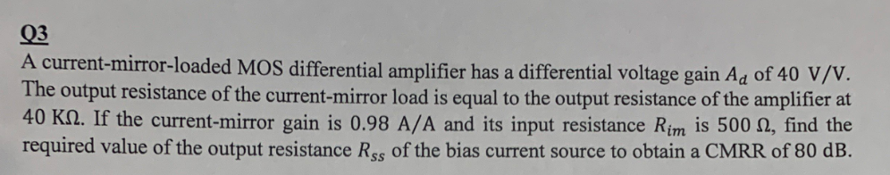 Q3
A current-mirror-loaded MOS differential amplifier has a differential voltage gain Ad of 40 V/V.
The output resistance of the current-mirror load is equal to the output resistance of the amplifier at
40 KN. If the current-mirror gain is 0.98 A/A and its input resistance Rim is 500 N, find the
required value of the output resistance Rss of the bias current source to obtain a CMRR of 80 dB.
