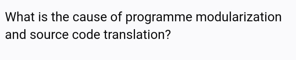 What is the cause of programme modularization
and source code translation?
