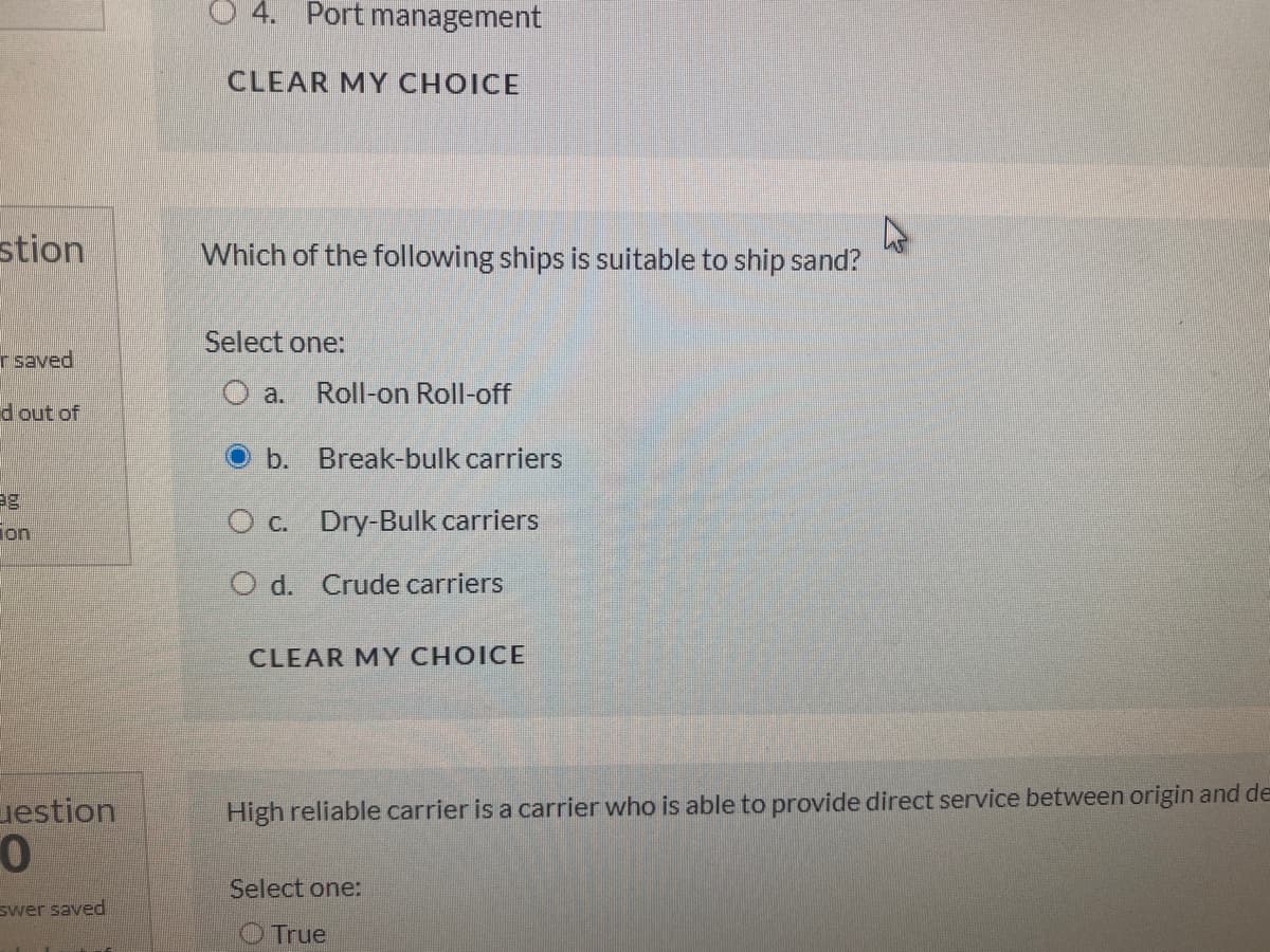 O 4. Port management
CLEAR MY CHOICE
stion
Which of the following ships is suitable to ship sand?
Select one:
r saved
O a.
Roll-on Roll-off
d out of
b. Break-bulk carriers
ion,
O c. Dry-Bulk carriers
O d. Crude carriers
CLEAR MY CHOICE
uestion
High reliable carrier is a carrier who is able to provide direct service between origin and de
Select one:
swer saved
O True
