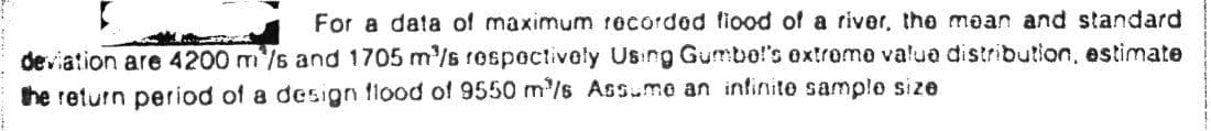 For a data of maximum recorded fiood of a river, the mean and standard
deviation are 4200 m/s and 1705 m'/s rospectively Using Gumbo!'s ex!rome value distribution, estimate
he return period of a design flood of 9550 m'/s Assme an infinite sample size.
