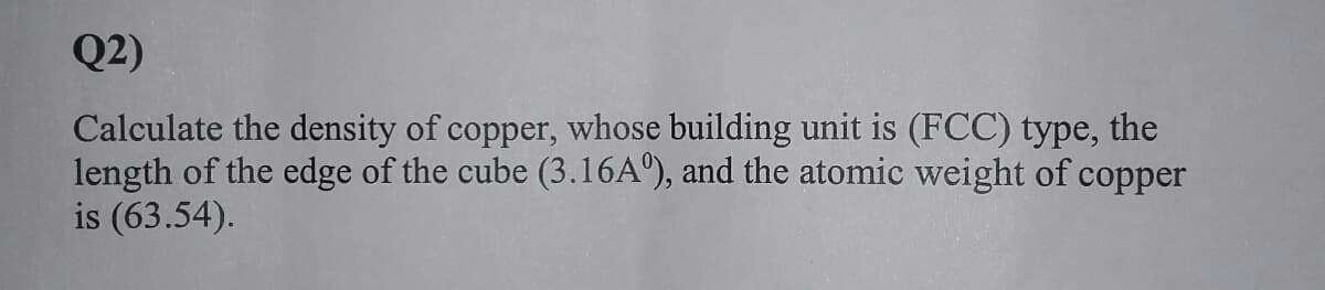 Q2)
Calculate the density of copper, whose building unit is (FCC) type, the
length of the edge of the cube (3.16A°), and the atomic weight of copper
is (63.54).
