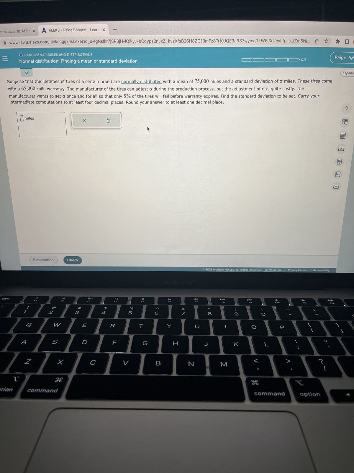 or Module 10: MTH X A ALEKS-Paige Bohnert - Learn X +
www-awu.aleks.com/alekscgi/x/lsl.exe/10_u-IgNslkr7j8P3jH-IQikyJ-bCdyps2nJxZ_kvzXfsB26H8ZG13mFz8Trt0JQE3aRS7wyovsTkW6JXUeyLfp-s_IZm5Nj... ☆
esc
Suppose that the lifetimes of tires of a certain brand are normally distributed with a mean of 75,000 miles and a standard deviation of a miles. These tires come
with a 65,000-mile warranty. The manufacturer of the tires can adjust o during the production process, but the adjustment of o is quite costly. The
manufacturer wants to set o once and for all so that only 5% of the tires will fail before warranty expires. Find the standard deviation to be set. Carry your
intermediate computations to at least four decimal places. Round your answer to at least one decimal place.
O RANDOM VARIABLES AND DISTRIBUTIONS
Normal distribution: Finding a mean or standard deviation
tion
1
miles
Q
A
Explanation
Z
2
S
6
MAGAHAUDDUBAA
X
Check
H
command
X
3
80
F3
WERTY
D
$
с
4
%
F
5
V
MacBook Air
G
B
H
&
←
F7
7
U
N
© 2023 McGraw Hill LLC. All Rights Reserved. Terms of Use | Privacy Center | Accessibility
*
8
DII
F8
J
M
K
O
F10
L
0/5
P
V
command
t
W
option
F12
Paige V
Aa
KI
}
D
Españo
1
?
& E