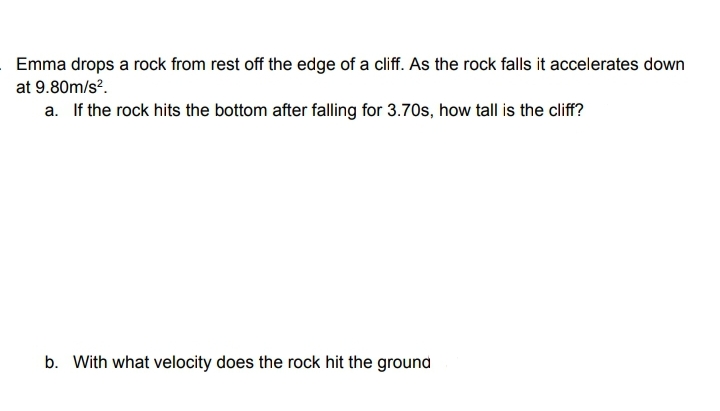 Emma drops a rock from rest off the edge of a cliff. As the rock falls it accelerates down
at 9.80m/s?.
a. If the rock hits the bottom after falling for 3.70s, how tall is the cliff?
b. With what velocity does the rock hit the ground
