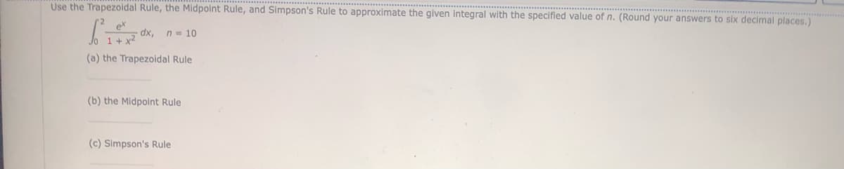 Use the Trapezoidal Rule, the Midpoint Rule, and Simpson's Rule to approximate the given integral with the specified value of n. (Round your answers to six decimal places.)
ex
1 + x2
(a) the
dx, n = 10
Trapezoidal Rule
(b) the Midpoint Rule
(c) Simpson's Rule