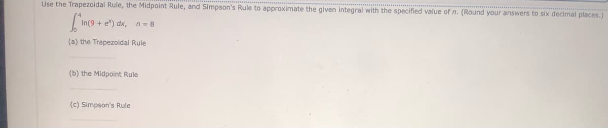 Use the Trapezoidal Rule, the Midpoint Rule, and Simpson's Rule to approximate the given integral with the specified value of n. (Round your answers to six decimal places.)
Sinc
(a) the Trapezoidal Rule
In(9+ ex) dx, n = 8
(b) the Midpoint Rule
(c) Simpson's Rule