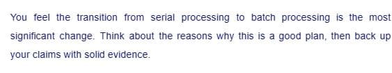 You feel the transition from serial processing to batch processing is the most
significant change. Think about the reasons why this is a good plan, then back up
your claims with solid evidence.