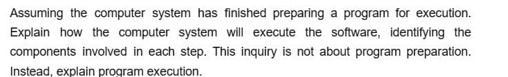 Assuming the computer system has finished preparing a program for execution.
Explain how the computer system will execute the software, identifying the
components involved in each step. This inquiry is not about program preparation.
Instead, explain program execution.