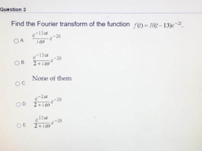 Question 3
Find the Fourier transform of the function f() = H(t – 13)e-".
-13at
-26
OA
e-13
2+10
OB
None of them
OC
e-2a
2+10
OD
e13a
26
OE 2+i0
