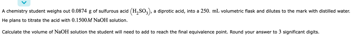 A chemistry student weighs out 0.0874 g of sulfurous acid (H,SO,), a diprotic acid, into a 250. mL volumetric flask and dilutes to the mark with distilled water.
He plans to titrate the acid with 0.1500M NAOH solution.
Calculate the volume of NaOH solution the student will need to add to reach the final equivalence point. Round your answer to 3 significant digits.
