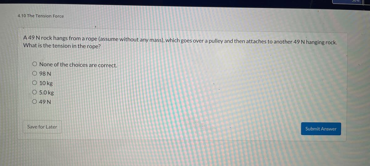 ## 4.10 The Tension Force

### Problem Statement

A 49 N rock hangs from a rope (assume without any mass), which goes over a pulley and then attaches to another 49 N hanging rock. What is the tension in the rope?

### Multiple Choice Options:
- None of the choices are correct.
- 98 N
- 10 kg
- 5.0 kg
- 49 N

### Graphs or Diagrams:
No graphs or diagrams are present in the image.

### Explanation:
When analyzing the tension in the rope in a system like this where two equal weights are hanging on either side of a pulley, you can consider the forces acting on each side. The tension in the rope is equal on both sides and is equal to the weight of one hanging rock since they are equal and balance each other out.

Thus, the correct answer is:
- 49 N

Please save your work by clicking 'Save for Later' or submit your answer by clicking 'Submit Answer.'