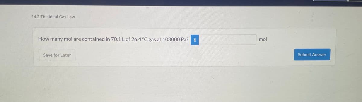 14.2 The Ideal Gas Law
How many mol are contained in 70.1 L of 26.4 °C gas at 103000 Pa? i
Save for Later
mol
Submit Answer