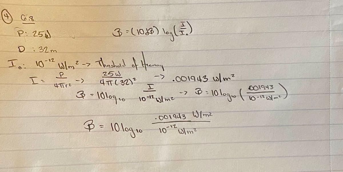 4
6.8
P: 25
D: 32m
Io: 10-12 W/m ² -> The shold of Hearmmy
2 -7
P
I=
4πTr²
3 = (1043) log ( = ² )
25W
ЧПС 32)2
-> .001943 w/m²
->
I
3 = 10 109 10 10-1² W/m²
B = 10 log 10
->
B = 10 log₁0 (
·001943 W/m²
10-12
W/m²
001943
10-12 W/m²