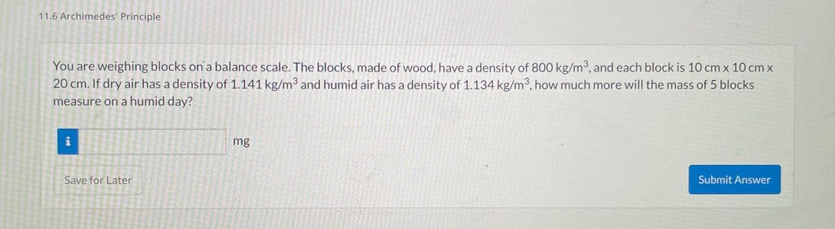 11.6 Archimedes' Principle
You are weighing blocks on a balance scale. The blocks, made of wood, have a density of 800 kg/m³, and each block is 10 cm x 10 cm x
20 cm. If dry air has a density of 1.141 kg/m³ and humid air has a density of 1.134 kg/m3, how much more will the mass of 5 blocks
measure on a humid day?
i
Save for Later
to win and more time jane p
vente mit wa
que son
mg
Submit Answer