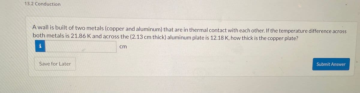 13.2 Conduction
A wall is built of two metals (copper and aluminum) that are in thermal contact with each other. If the temperature difference across
both metals is 21.86 K and across the (2.13 cm thick) aluminum plate is 12.18 K, how thick is the copper plate?
i
Save for Later
cm
Submit Answer