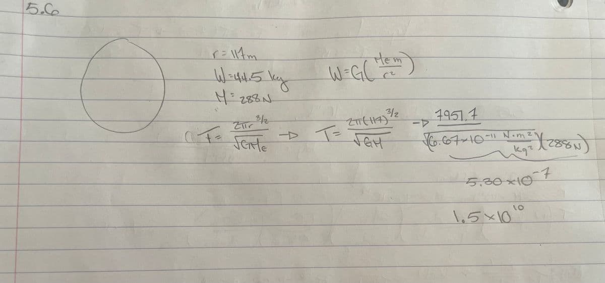 5.6
r=117m
W=44.5 ky
M = 288 N
Zur 3/1/2
CF=
SEME
HEM)
W=G₂C
m
3/2
2TT (117)
-> T = JGH
1951.7
-P
√60.67×10-11 Nom ²
кат
X(288N)
5.30×10-7
1.5×10⁰