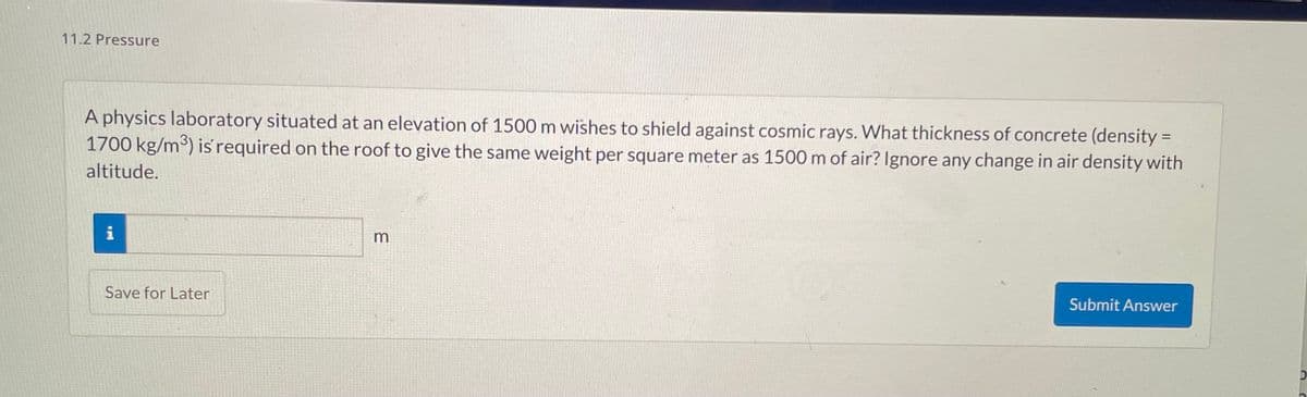 11.2 Pressure
A physics laboratory situated at an elevation of 1500 m wishes to shield against cosmic rays. What thickness of concrete (density =
1700 kg/m³) is required on the roof to give the same weight per square meter as 1500 m of air? Ignore any change in air density with
altitude.
i
Save for Later
3
Submit Answer