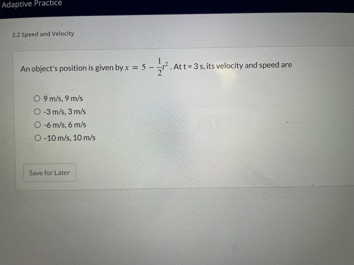 ### 2.2 Speed and Velocity

An object's position is given by the equation:

\[ x = 5 - \frac{1}{2}t^2 \]

At \( t = 3 \) seconds, its velocity and speed are:

- \( 9 \, \text{m/s}, \ 9 \, \text{m/s} \)
- \(-3 \, \text{m/s}, \ 3 \, \text{m/s} \)
- \(-6 \, \text{m/s}, \ 6 \, \text{m/s} \)
- \(-10 \, \text{m/s}, \ 10 \, \text{m/s} \)

Click "Save for Later" to continue later.