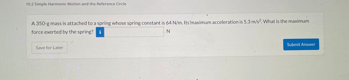 10.2 Simple Harmonic Motion and the Reference Circle
A 350-g mass is attached to a spring whose spring constant is 64 N/m. Its maximum acceleration is 5.3 m/s2. What is the maximum
force exerted by the spring? i
N
Save for Later
Submit Answer