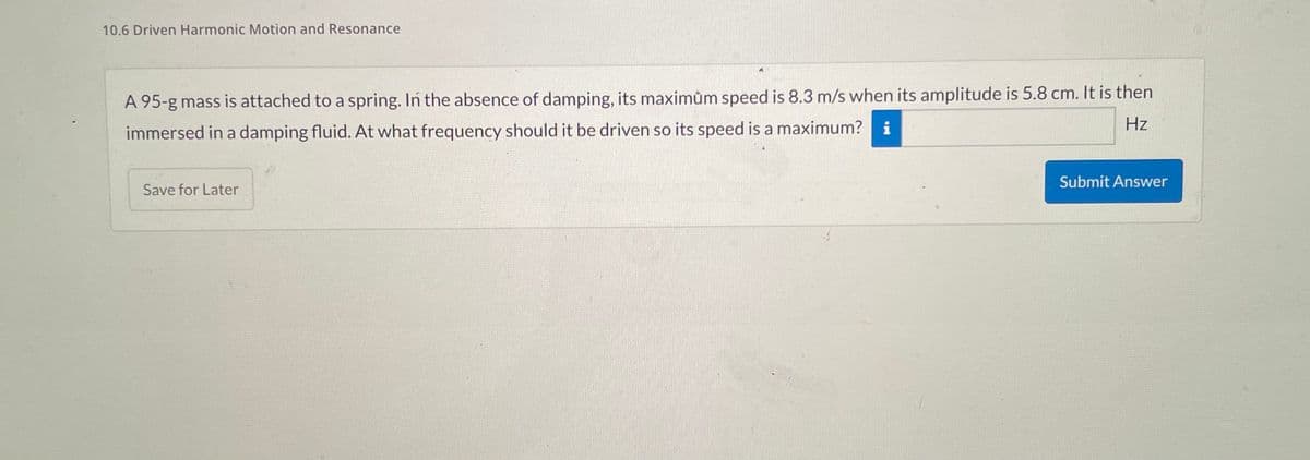 10.6 Driven Harmonic Motion and Resonance
A 95-g mass is attached to a spring. In the absence of damping, its maximum speed is 8.3 m/s when its amplitude is 5.8 cm. It is then
Hz
immersed in a damping fluid. At what frequency should it be driven so its speed is a maximum? i
Save for Later
Submit Answer