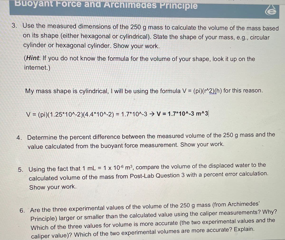 Buoyant Force and Archimedes Principle
3. Use the measured dimensions of the 250 g mass to calculate the volume of the mass based
on its shape (either hexagonal or cylindrical). State the shape of your mass, e.g., circular
cylinder or hexagonal cylinder. Show your work.
(Hint: If you do not know the formula for the volume of your shape, look it up on the
internet.)
My mass shape is cylindrical, I will be using the formula V = (pi)(r^2)(h) for this reason.
V = (pi)(1.25*10^-2)(4.4*10^-2) = 1.7*10^-3 → V = 1.7*10^-3 m^3
4. Determine the percent difference between the measured volume of the 250 g mass and the
value calculated from the buoyant force measurement. Show your work.
5. Using the fact that 1 mL = 1 x 10-6 m³, compare the volume of the displaced water to the
calculated volume of the mass from Post-Lab Question 3 with a percent error calculation.
Show your work.
6. Are the three experimental values of the volume of the 250 g mass (from Archimedes'
Principle) larger or smaller than the calculated value using the caliper measurements? Why?
Which of the three values for volume is more accurate (the two experimental values and the
caliper value)? Which of the two experimental volumes are more accurate? Explain.