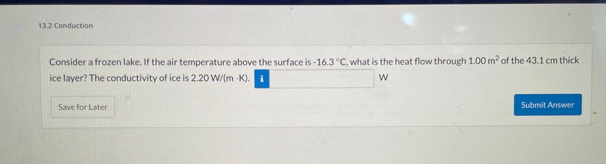 13.2 Conduction
Consider a frozen lake. If the air temperature above the surface is -16.3 °C, what is the heat flow through 1.00 m² of the 43.1 cm thick
ice layer? The conductivity of ice is 2.20 W/(mK). i
W
Save for Later
Submit Answer