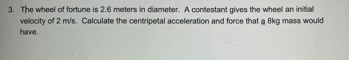 3. The wheel of fortune is 2.6 meters in diameter. A contestant gives the wheel an initial
velocity of 2 m/s. Calculate the centripetal acceleration and force that a 8kg mass would
have.