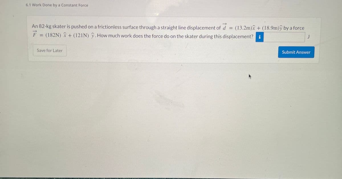 6.1 Work Done by a Constant Force
An 82-kg skater is pushed on a frictionless surface through a straight line displacement of a = (13.2m) + (18.9m)ỹ by a force
d
(182N) + (121N). How much work does the force do on the skater during this displacement? i
F
J
=
Save for Later
Submit Answer
K