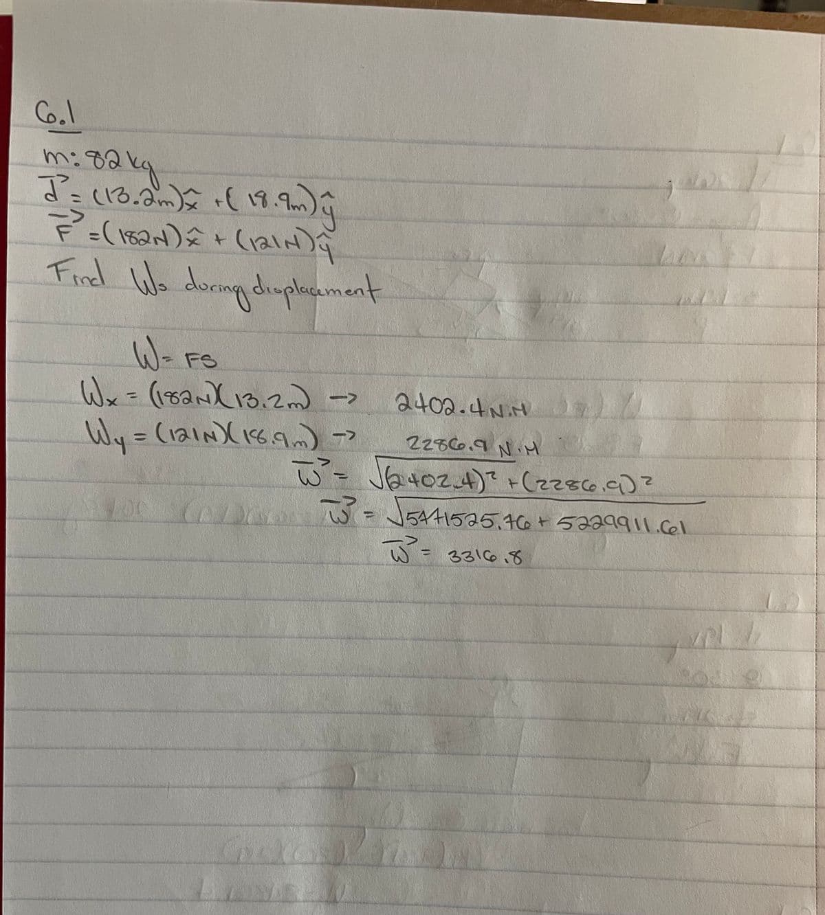 6.1
m: 82kg
J =
(13.2m) x + ( 18.9m) ÿ
7² = (182N) = + (121NDY
Find Wo during displacement
W = F
FS
W x = (182N) (13.2m) -
->
2402.4N.H
1
->
Wy = (121N) (18.9m) >>
2286.9 N.M
W² = √√(√2402.4)² + (2286.9) ²
106 673 = √5441525.76 + 5229911.61
W² = 3316.8
pl
22
b
ja
1