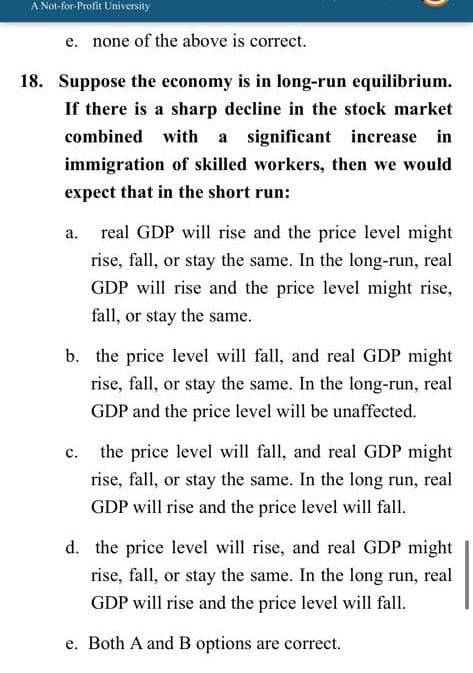 A Not-for-Profit University
e. none of the above is correct.
18. Suppose the economy is in long-run equilibrium.
If there is a sharp decline in the stock market
combined with
a significant increase in
immigration of skilled workers, then we would
expect that in the short run:
а.
real GDP will rise and the price level might
rise, fall, or stay the same. In the long-run, real
GDP will rise and the price level might rise,
fall, or stay the same.
b. the price level will fall, and real GDP might
rise, fall, or stay the same. In the long-run, real
GDP and the price level will be unaffected.
the price level will fall, and real GDP might
с.
rise, fall, or stay the same. In the long run, real
GDP will rise and the price level will fall.
d. the price level will rise, and real GDP might
rise, fall, or stay the same. In the long run, real
GDP will rise and the price level will fall.
e. Both A and B options are correct.
