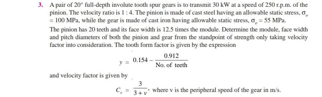 3. A pair of 20° full-depth involute tooth spur gears is to transmit 30 kW at a speed of 250 r.p.m. of the
pinion. The velocity ratio is 1:4. The pinion is made of cast steel having an allowable static stress, o,
= 100 MPa, while the gear is made of cast iron having allowable static stress, o,= 55 MPa.
The pinion has 20 teeth and its face width is 12.5 times the module. Determine the module, face width
and pitch diameters of both the pinion and gear from the standpoint of strength only taking velocity
factor into consideration. The tooth form factor is given by the expression
0.912
0.154 –
y =
No. of teeth
and velocity factor is given by
3
where v is the peripheral speed of the gear in m/s.
3+ v
