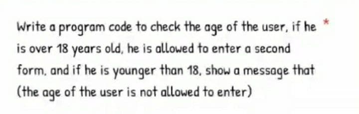 Write a program code to check the age of the user, if he
is over 18 years old, he is allowed to enter a second
form, and if he is younger than 18, show a message that
(the age of the user is not allowed to enter)
