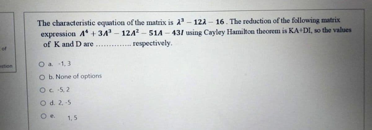 The characteristic equation of the matrix is 23 – 121 -
expression A+ 3A3 - 12A2 - 51A
16. The reduction of the following matrix
431 using Cayley Hamilton theorem is KA+DI, so the values
of K and D are
.respectively.
of
stion
O a. -1, 3
O b. None of options
Oc -5, 2
O d. 2, -5
Oe.
1,5
