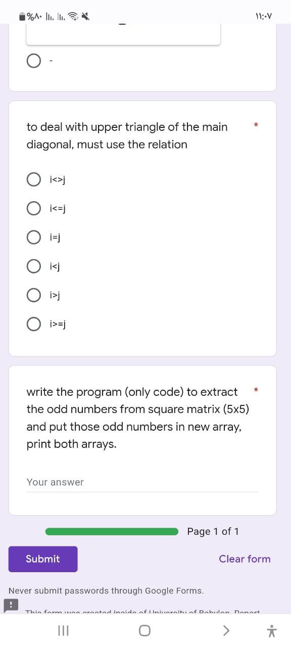 1%A. Ilı. Ii. *
11:-V
to deal with upper triangle of the main
diagonal, must use the relation
O i<>j
i<=j
i>=j
write the program (only code) to extract
the odd numbers from square matrix (5x5)
and put those odd numbers in new array,
print both arrays.
Your answer
Page 1 of 1
Submit
Clear form
Never submit passwords through Google Forms.
Thin form uen oronted incide of LUnisoreitu.of Dobulen Denert
II
•K
