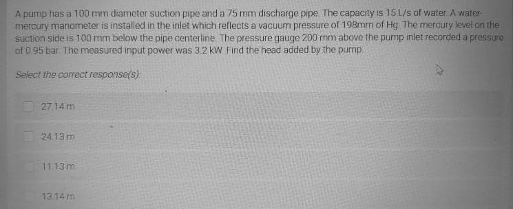 A pump has a 100 mm diameter suction pipe and a 75 mm discharge pipe. The capacity is 15 L/s of water A water-
mercury manometer is installed in the inlet which reflects a vacuum pressure of 198mm of Hg The mercury level on the
suction side is 100 mm below the pipe centerline. The pressure gauge 200 mm above the pump inlet recorded a pressure
of 0 95 bar. The measured input power was 3.2 kW Find the head added by the pump.
Select the correct response(s)
27.14 m
24.13 m
11.13 m
13.14 m
